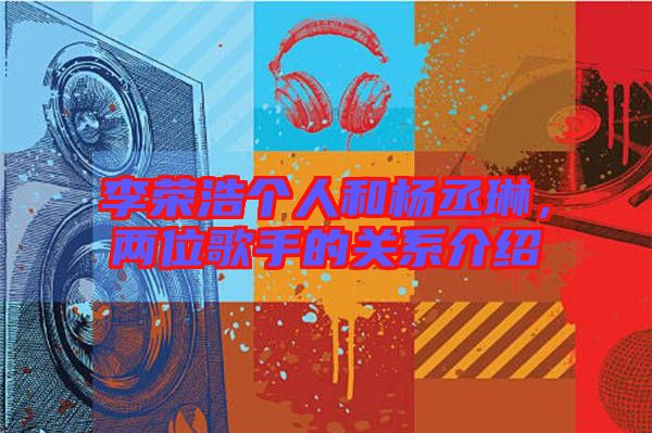 李榮浩個人和楊丞琳,兩位歌手的關(guān)系介紹
