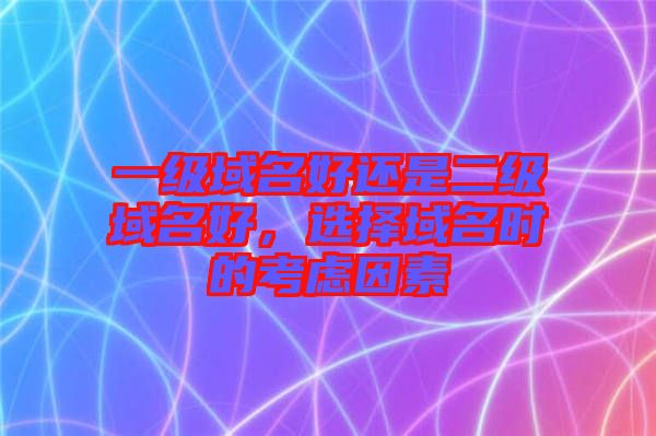 一級域名好還是二級域名好,選擇域名時的考慮因素
