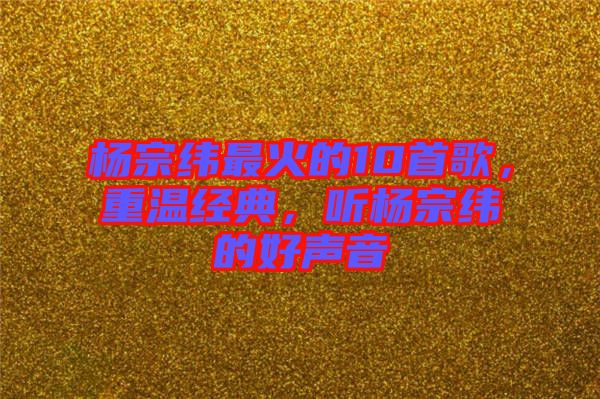 楊宗緯最火的10首歌,重溫經(jīng)典,聽楊宗緯的好聲音