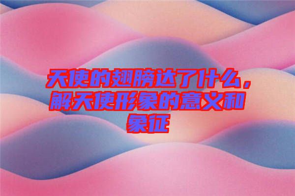 天使的翅膀達了什么,解天使形象的意義和象征