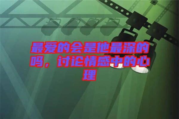 最愛的會是他最深的嗎,討論情感中的心理