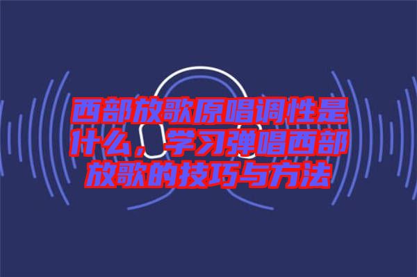 西部放歌原唱調性是什么,學習彈唱西部放歌的技巧與方法