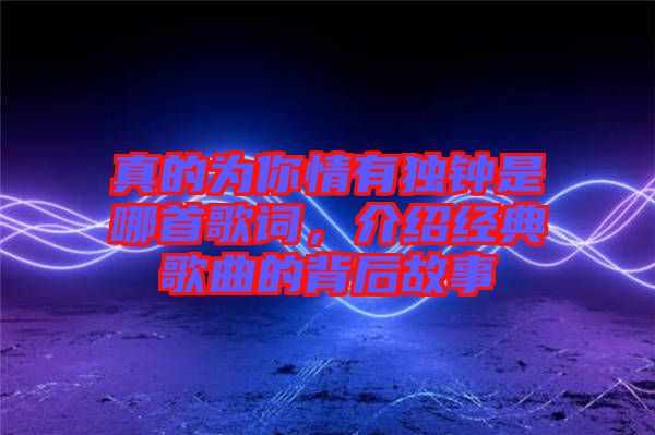 真的為你情有獨(dú)鐘是哪首歌詞,介紹經(jīng)典歌曲的背后故事