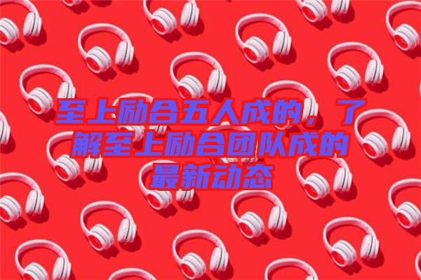 至上勵合五人成的,了解至上勵合團隊成的最新動態(tài)