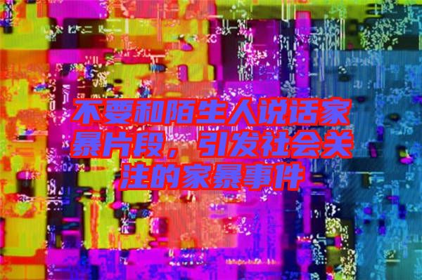 不要和陌生人說話家暴片段,引發(fā)社會關(guān)注的家暴事件