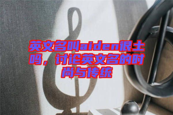 英文名叫aiden很土嗎,討論英文名的時尚與傳統