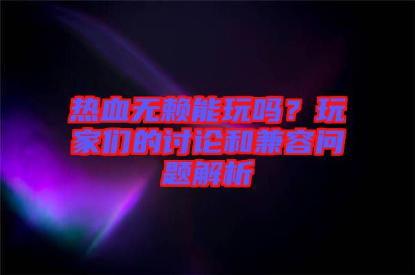 熱血無賴能玩嗎?玩家們的討論和兼容問題解析