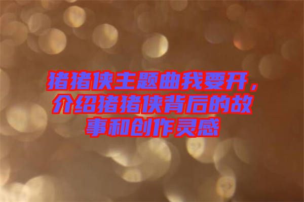 豬豬俠主題曲我要開(kāi),介紹豬豬俠背后的故事和創(chuàng)作靈感