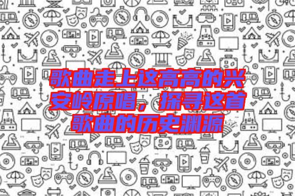 歌曲走上這高高的興安嶺原唱,探尋這首歌曲的歷史淵源