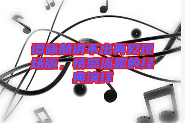 譚詠麟講不出再見現(xiàn)場(chǎng)版,情感流露的經(jīng)典演繹