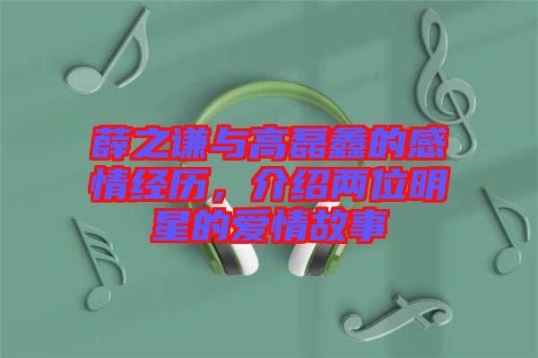 薛之謙與高磊鑫的感情經歷,介紹兩位明星的愛情故事