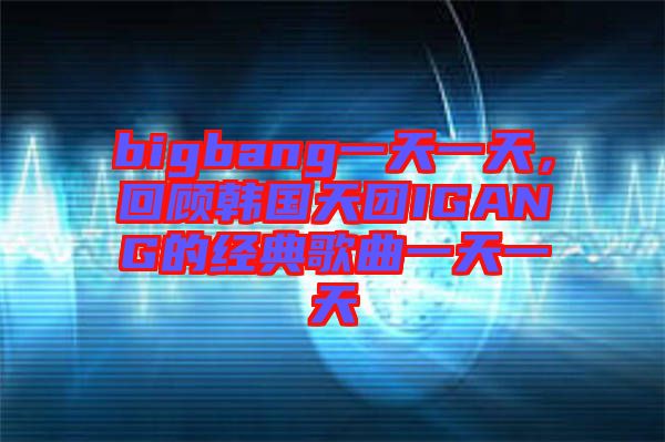 bigbang一天一天,回顧韓國天團(tuán)IGANG的經(jīng)典歌曲一天一天