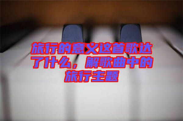 旅行的意義這首歌達了什么,解歌曲中的旅行主題