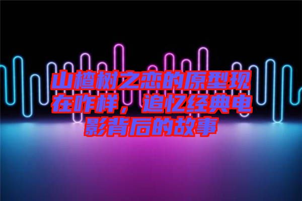 山楂樹(shù)之戀的原型現(xiàn)在咋樣,追憶經(jīng)典電影背后的故事