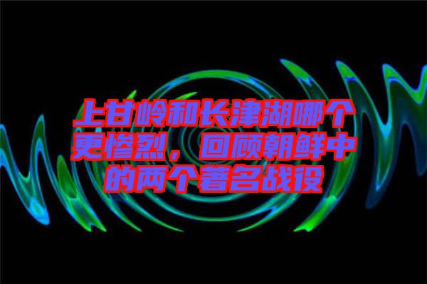 上甘嶺和長津湖哪個更慘烈,回顧朝鮮中的兩個著名戰役
