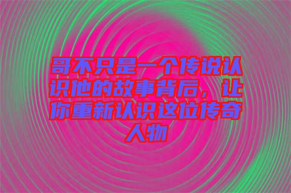 哥不只是一個(gè)傳說(shuō)認(rèn)識(shí)他的故事背后,讓你重新認(rèn)識(shí)這位傳奇人物