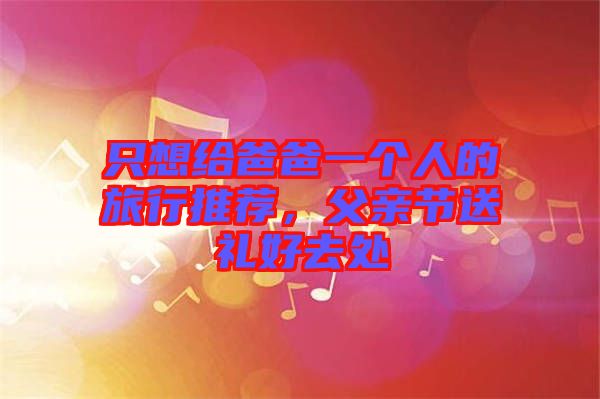 只想給爸爸一個人的旅行推薦,父親節(jié)送禮好去處