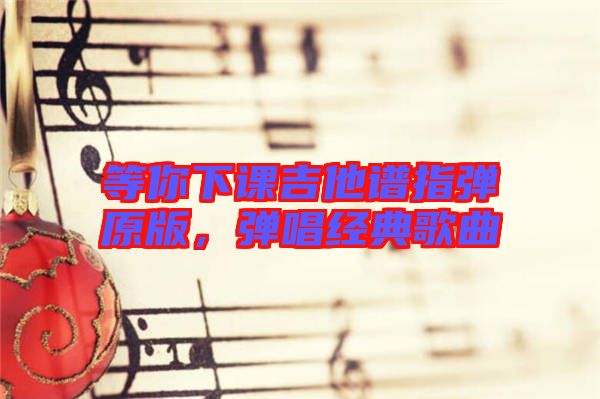 等你下課吉他譜指彈原版,彈唱經(jīng)典歌曲