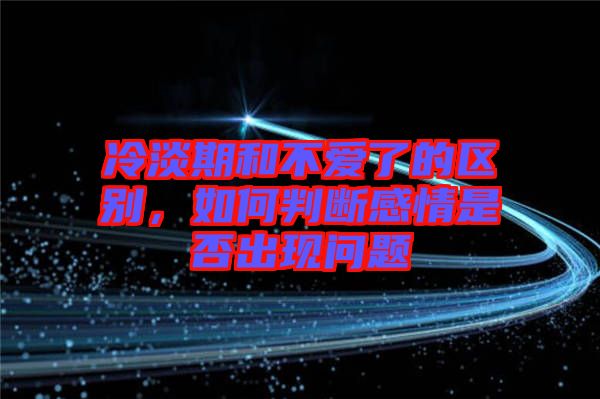 冷淡期和不愛了的區別,如何判斷感情是否出現問題