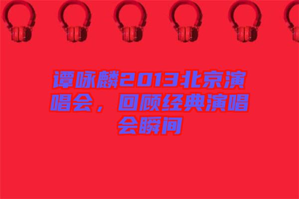 譚詠麟2013北京演唱會(huì),回顧經(jīng)典演唱會(huì)瞬間