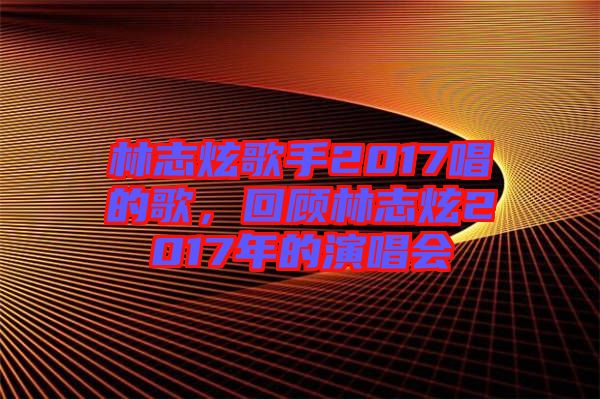 林志炫歌手2017唱的歌,回顧林志炫2017年的演唱會(huì)