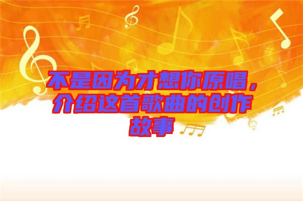 不是因?yàn)椴畔肽阍榻B這首歌曲的創(chuàng)作故事