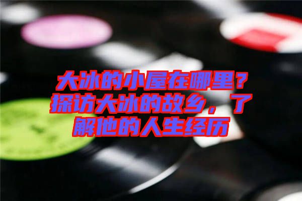 大冰的小屋在哪里?探訪大冰的故鄉(xiāng),了解他的人生經(jīng)歷