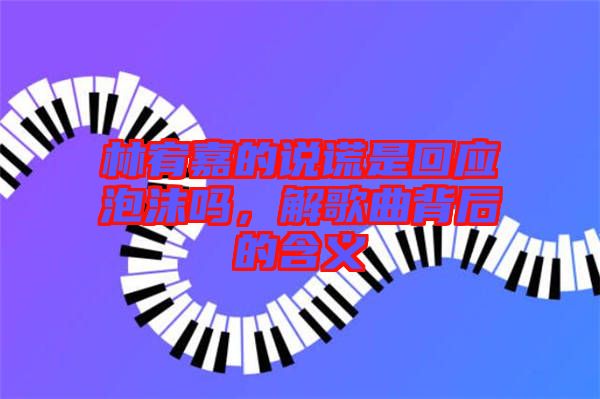 林宥嘉的說謊是回應(yīng)泡沫嗎,解歌曲背后的含義