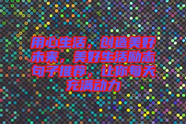 用心生活,創(chuàng)造美好未來,美好生活勵志句子推薦,讓你每天充滿動力