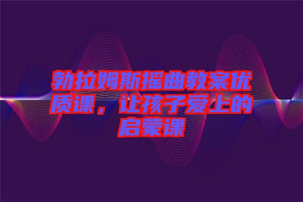 勃拉姆斯搖曲教案優(yōu)質(zhì)課,讓孩子愛上的啟蒙課