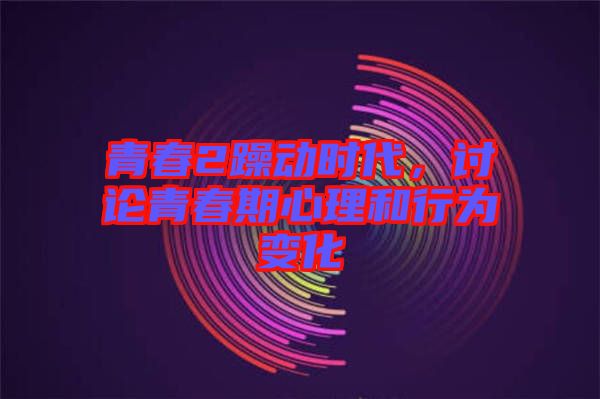 青春2躁動時代,討論青春期心理和行為變化