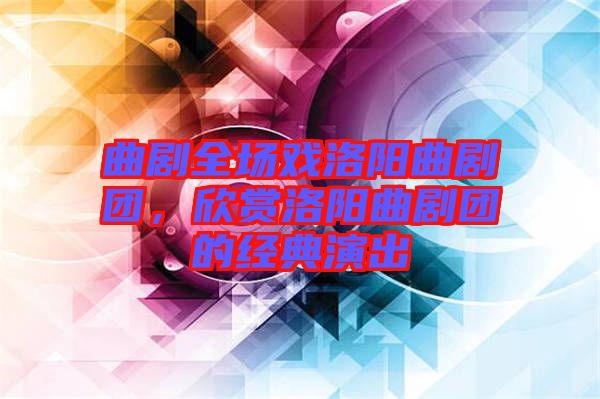 曲劇全場戲洛陽曲劇團(tuán),欣賞洛陽曲劇團(tuán)的經(jīng)典演出
