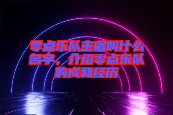 零點(diǎn)樂隊(duì)主唱叫什么名字,介紹零點(diǎn)樂隊(duì)的成和經(jīng)歷