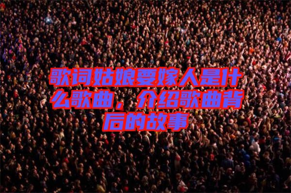 歌詞姑娘要嫁人是什么歌曲，介紹歌曲背后的故事