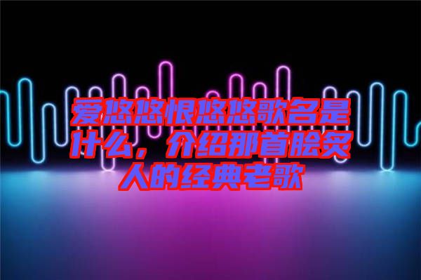 愛悠悠恨悠悠歌名是什么,介紹那首膾炙人的經(jīng)典老歌