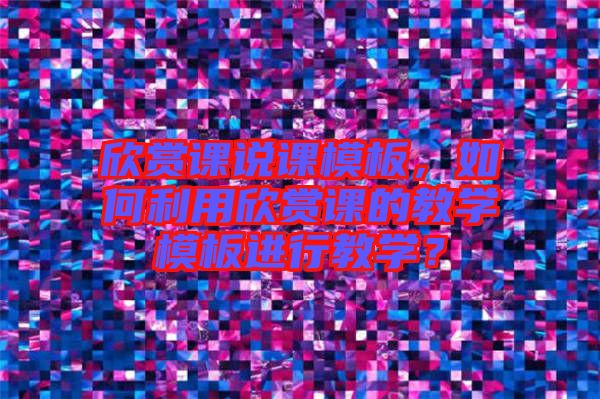 欣賞課說課模板,如何利用欣賞課的教學模板進行教學?