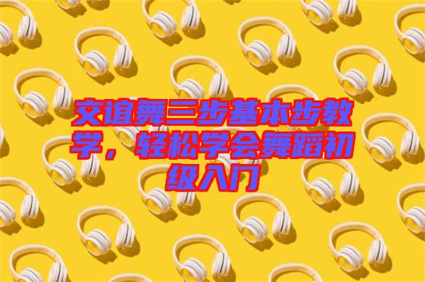 交誼舞三步基本步教學,輕松學會舞蹈初級入門