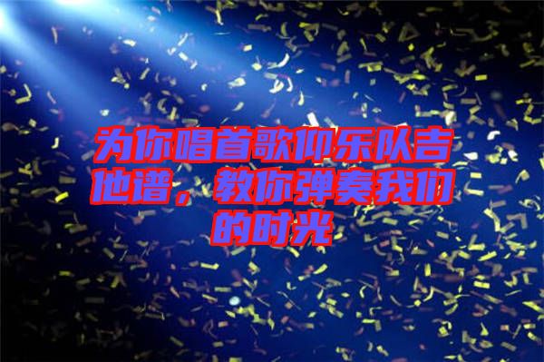 為你唱首歌仰樂(lè)隊(duì)吉他譜,教你彈奏我們的時(shí)光