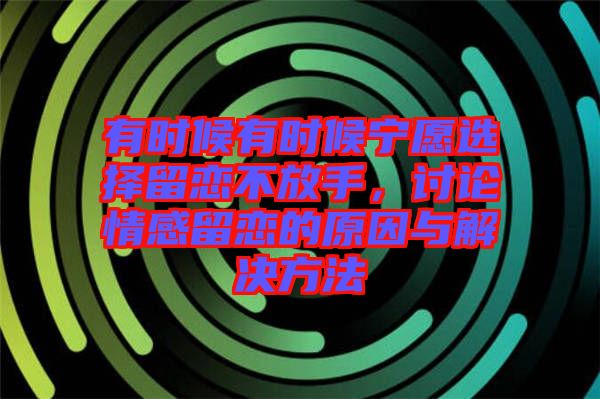 有時(shí)候有時(shí)候?qū)幵高x擇留戀不放手,討論情感留戀的原因與解決方法