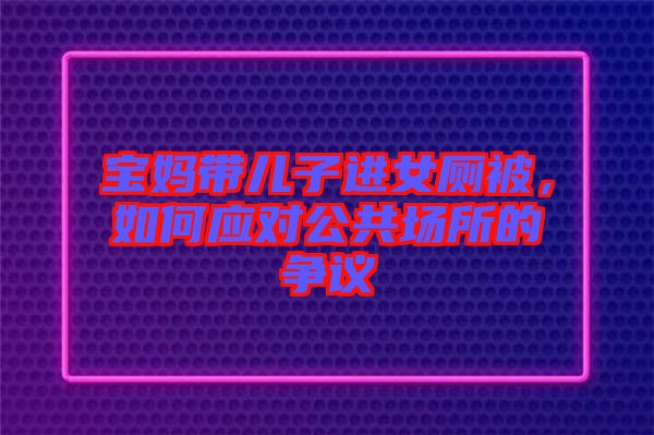 寶媽帶兒子進(jìn)女廁被,如何應(yīng)對(duì)公共場(chǎng)所的爭(zhēng)議