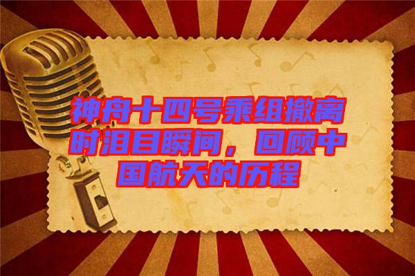 神舟十四號乘組撤離時淚目瞬間,回顧中國航天的歷程