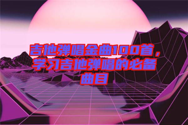 吉他彈唱金曲100首,學習吉他彈唱的必備曲目