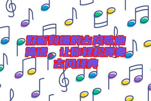 好聽到爆的古風歌曲簡譜，讓你輕松彈奏古風經典