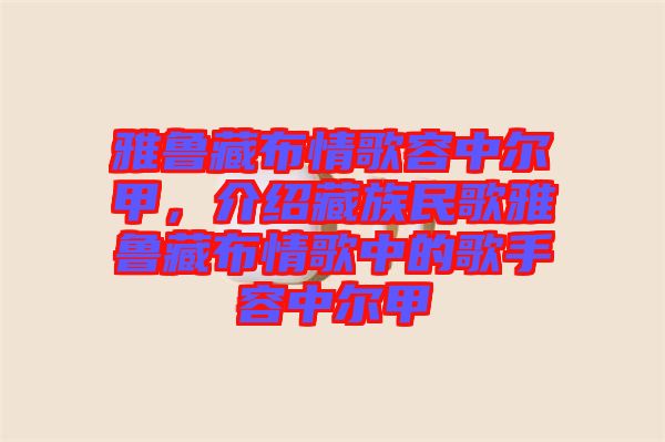 雅魯藏布情歌容中爾甲,介紹藏族民歌雅魯藏布情歌中的歌手容中爾甲