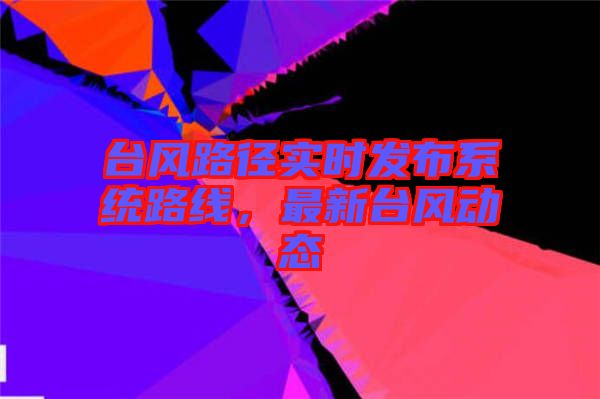 臺風路徑實時發布系統路線,最新臺風動態