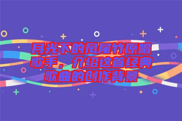 月光下的鳳尾竹原唱歌手,介紹這首經(jīng)典歌曲的創(chuàng)作背景