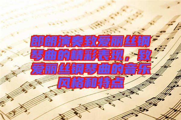 郎朗演奏致愛麗絲鋼琴曲的精彩表現,致愛麗絲鋼琴曲的音樂風格和特點