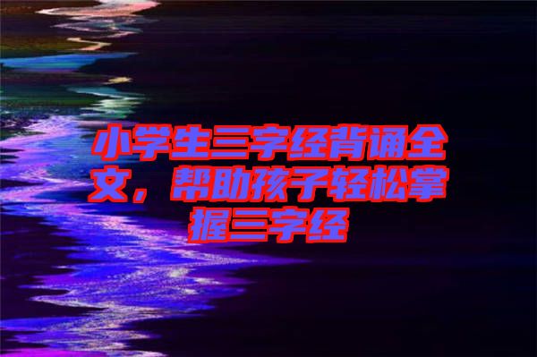小學(xué)生三字經(jīng)背誦全文,幫助孩子輕松掌握三字經(jīng)