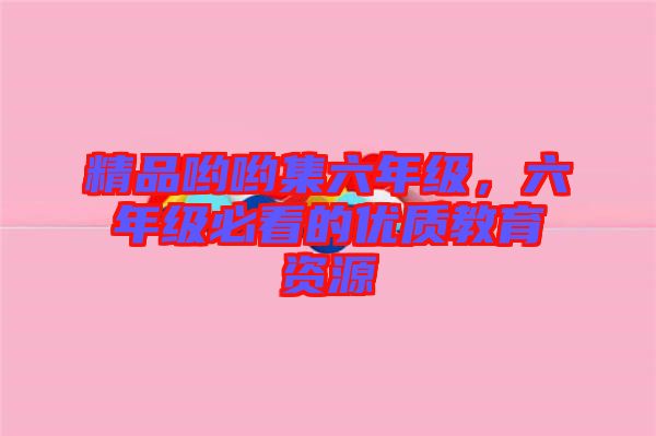 精品喲喲集六年級,六年級必看的優質教育資源