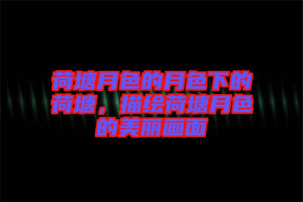 荷塘月色的月色下的荷塘,描繪荷塘月色的美麗畫面